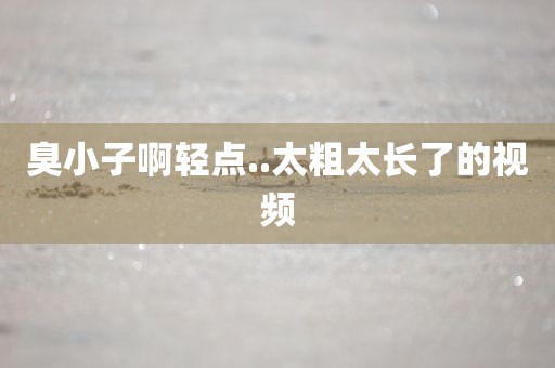 臭小子啊轻点..太粗太长了的视频