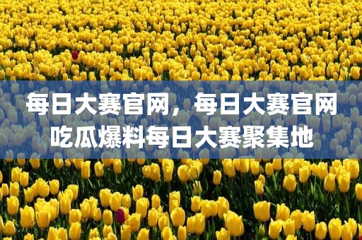 每日大赛官网，每日大赛官网吃瓜爆料每日大赛聚集地