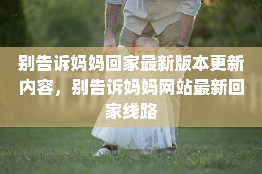 别告诉妈妈回家最新版本更新内容，别告诉妈妈网站最新回家线路