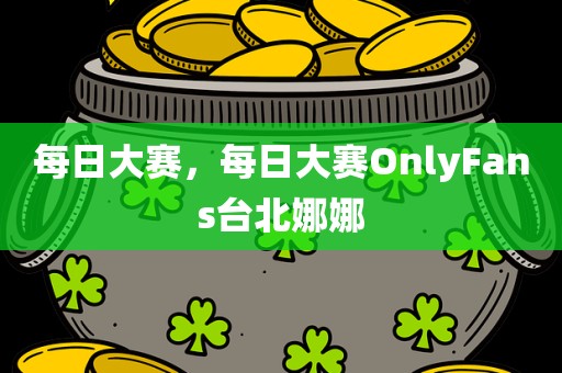 每日大赛，每日大赛OnlyFans台北娜娜