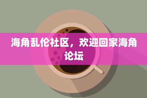 海角乱伦社区，欢迎回家海角论坛
