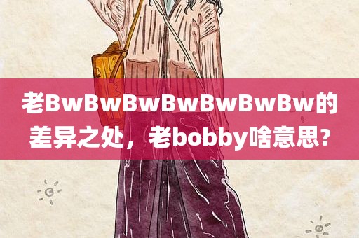 老BwBwBwBwBwBwBw的差异之处，老bobby啥意思?