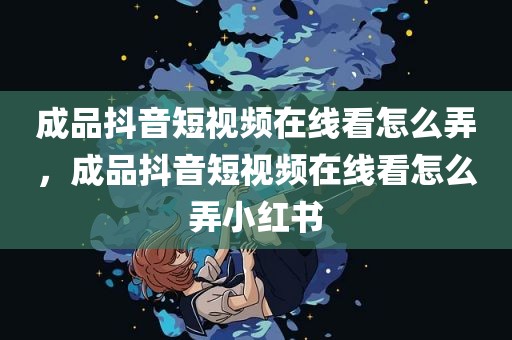 成品抖音短视频在线看怎么弄，成品抖音短视频在线看怎么弄小红书
