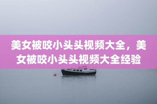 美女被咬小头头视频大全，美女被咬小头头视频大全经验