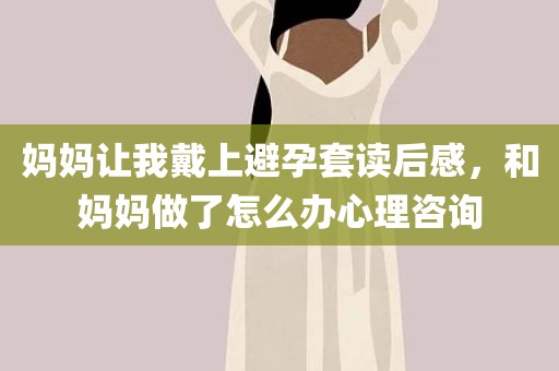 妈妈让我戴上避孕套读后感，和妈妈做了怎么办心理咨询