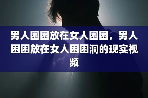 男人困困放在女人困困，男人困困放在女人困困洞的现实视频