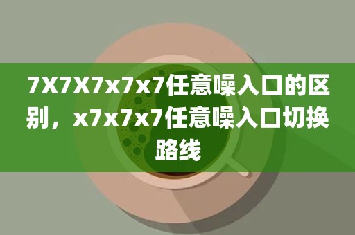 7X7X7x7x7任意噪入口的区别，x7x7x7任意噪入口切换路线