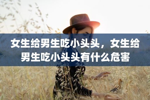 女生给男生吃小头头，女生给男生吃小头头有什么危害