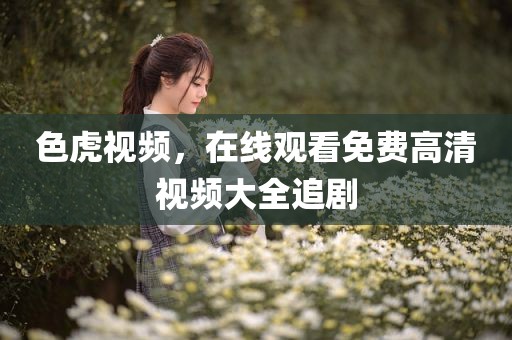 色虎视频，在线观看免费高清视频大全追剧