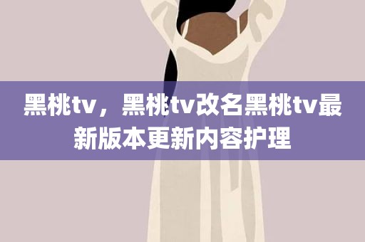 黑桃tv，黑桃tv改名黑桃tv最新版本更新内容护理