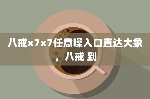 八戒x7x7任意噪入口直达大象，八戒 到