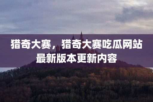 猎奇大赛，猎奇大赛吃瓜网站最新版本更新内容