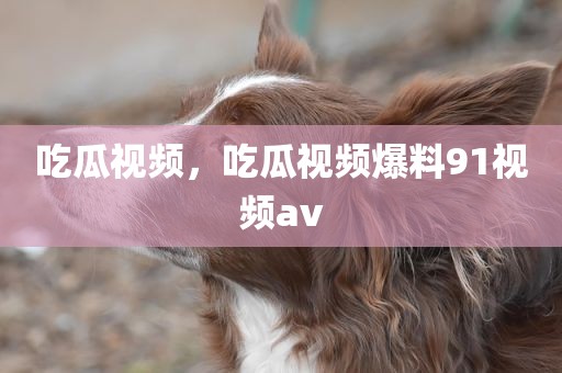 吃瓜视频，吃瓜视频爆料91视频av
