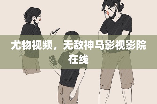 尤物视频，无敌神马影视影院在线