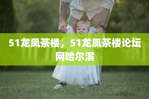 51龙凤茶楼，51龙凤茶楼论坛网哈尔滨