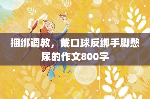 捆绑调教，戴口球反绑手脚憋尿的作文800字
