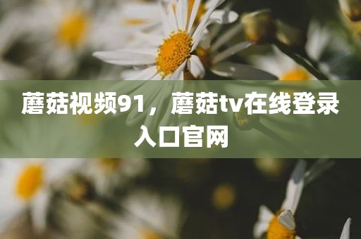 蘑菇视频91，蘑菇tv在线登录入口官网