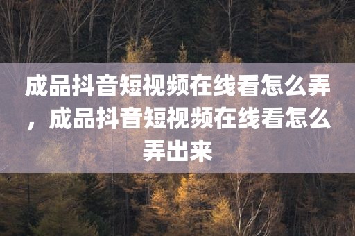 成品抖音短视频在线看怎么弄，成品抖音短视频在线看怎么弄出来