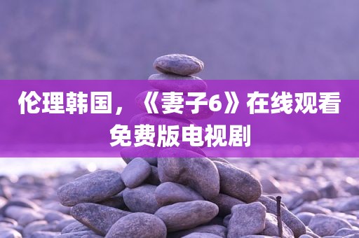 伦理韩国，《妻子6》在线观看免费版电视剧