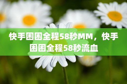 快手困困全程58秒MM，快手困困全程58秒流血