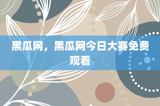 黑瓜网，黑瓜网今日大赛免费观看