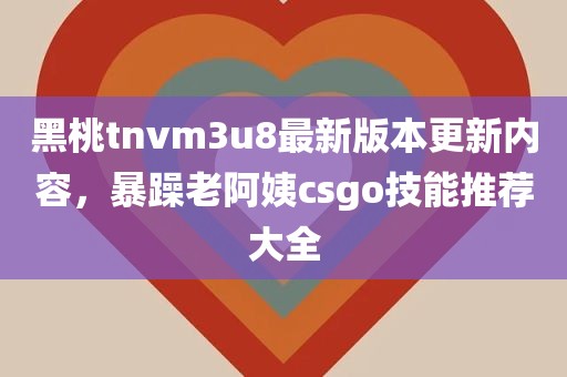 黑桃tnvm3u8最新版本更新内容，暴躁老阿姨csgo技能推荐大全