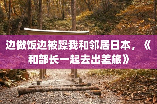 边做饭边被躁我和邻居日本，《和部长一起去出差旅》