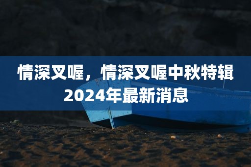 情深叉喔，情深叉喔中秋特辑2024年最新消息