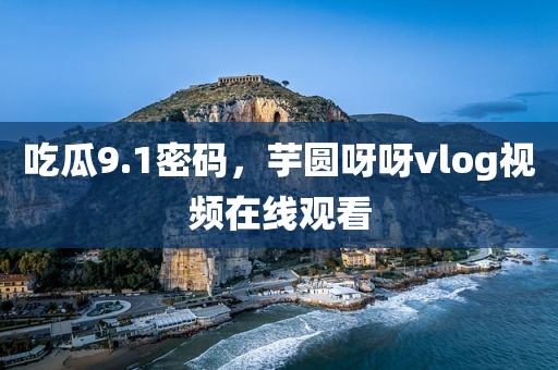 吃瓜9.1密码，芋圆呀呀vlog视频在线观看