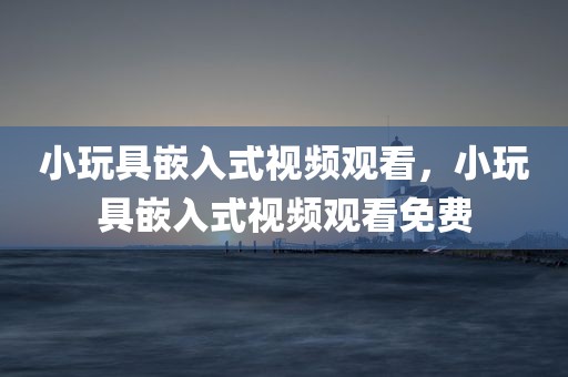 小玩具嵌入式视频观看，小玩具嵌入式视频观看免费