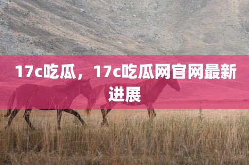 17c吃瓜，17c吃瓜网官网最新进展