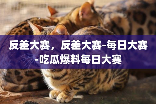 反差大赛，反差大赛-每日大赛-吃瓜爆料每日大赛