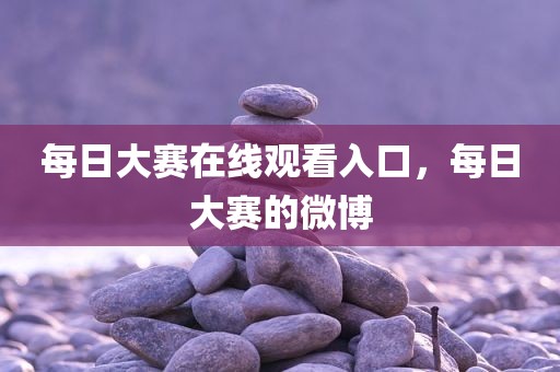每日大赛在线观看入口，每日大赛的微博