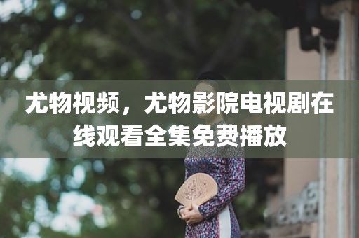 尤物视频，尤物影院电视剧在线观看全集免费播放