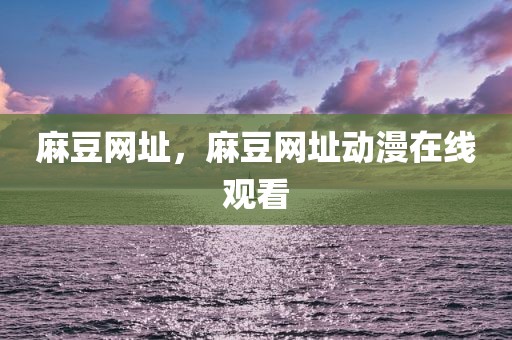 麻豆网址，麻豆网址动漫在线观看