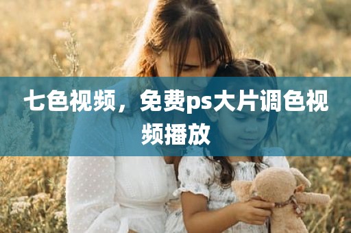 七色视频，免费ps大片调色视频播放