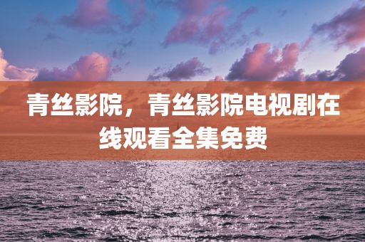 青丝影院，青丝影院电视剧在线观看全集免费