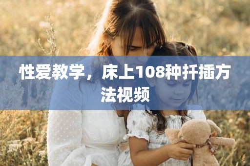 性爱教学，床上108种扦插方法视频
