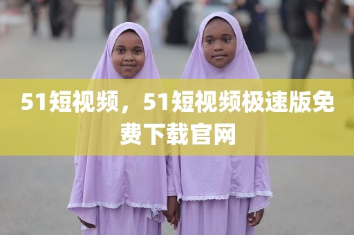 51短视频，51短视频极速版免费下载官网
