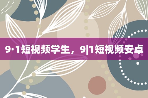 9·1短视频学生，9|1短视频安卓