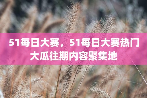 51每日大赛，51每日大赛热门大瓜往期内容聚集地