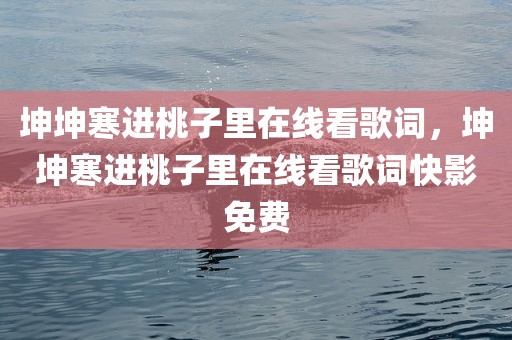 坤坤寒进桃子里在线看歌词，坤坤寒进桃子里在线看歌词快影免费