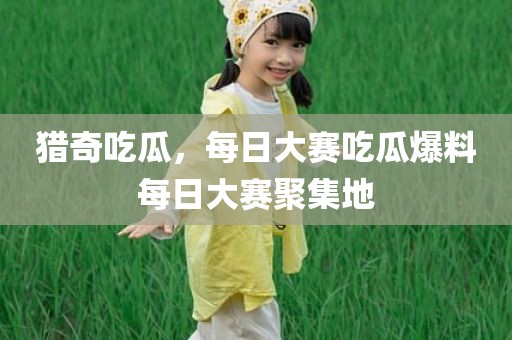 猎奇吃瓜，每日大赛吃瓜爆料每日大赛聚集地
