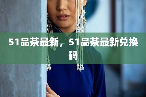 51品茶最新，51品茶最新兑换码