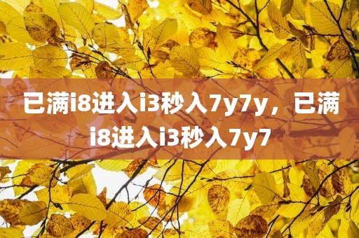 已满i8进入i3秒入7y7y，已满i8进入i3秒入7y7