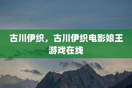古川伊织，古川伊织电影娘王游戏在线