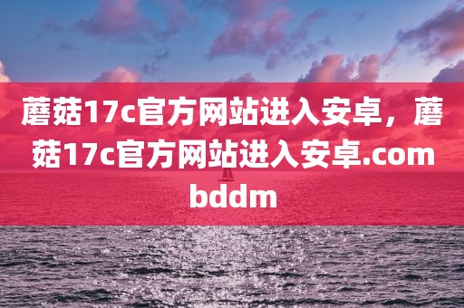 蘑菇17c官方网站进入安卓，蘑菇17c官方网站进入安卓.combddm