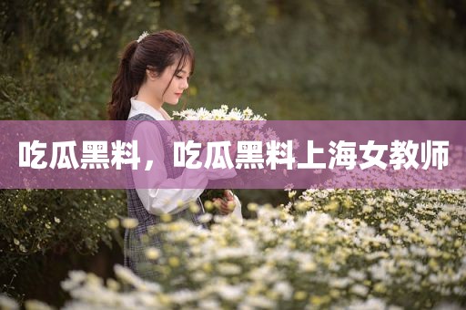 吃瓜黑料，吃瓜黑料上海女教师