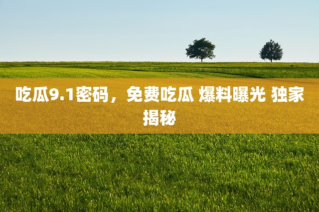 吃瓜9.1密码，免费吃瓜 爆料曝光 独家揭秘