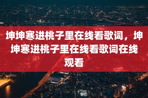 坤坤寒进桃子里在线看歌词，坤坤寒进桃子里在线看歌词在线观看